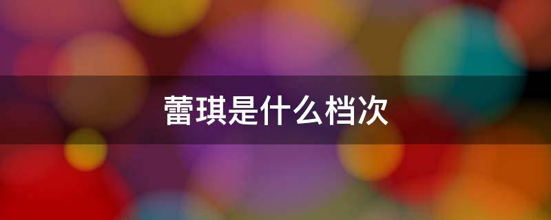 蕾琪是什么档次（蕾琪为什么那么便宜）