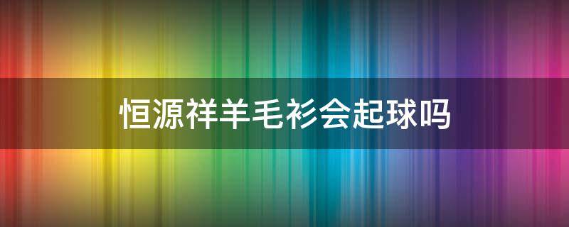 恒源祥羊毛衫会起球吗（恒源祥的羊毛衫会起球吗）