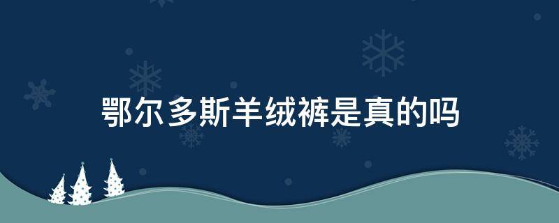 鄂尔多斯羊绒裤是真的吗 鄂尔多斯市羊绒衫是真的吗