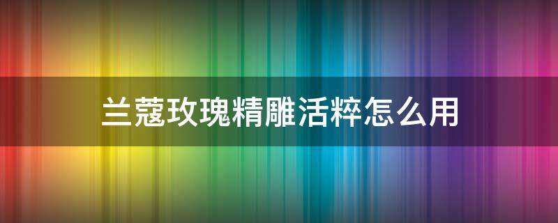 兰蔻玫瑰精雕活粹怎么用（兰蔻专属玫瑰花）