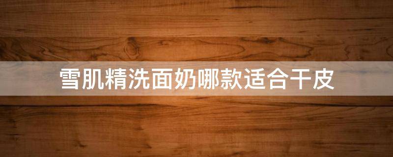 雪肌精洗面奶哪款适合干皮 雪肌精洁肤霜是洗面奶吗