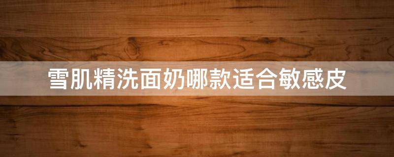 雪肌精洗面奶哪款适合敏感皮（敏感肌最好用的洗面奶）