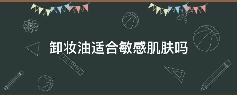 卸妆油适合敏感肌肤吗（卸妆油敏感肌肤适合用吗）