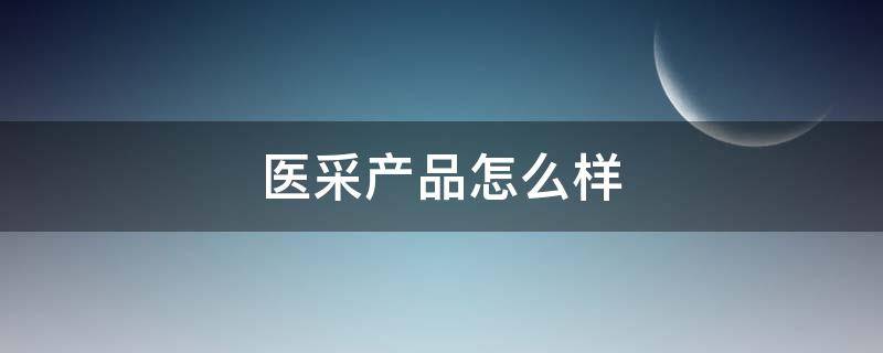 医采产品怎么样（医采怎么样,医采好用吗）