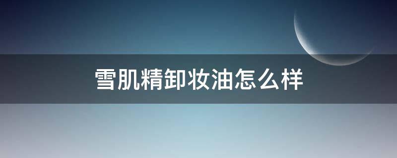 雪肌精卸妆油怎么样(雪肌精的卸妆油怎么样)