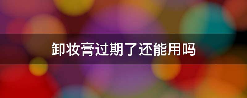 卸妆膏过期了还能用吗（卸妆膏过期了还能用吗 豆瓣）