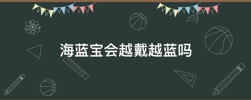 海蓝宝会越戴越蓝吗 海蓝宝会越戴越亮吗