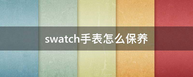 swatch手表怎么保养(swatch手表脏了怎么洗)