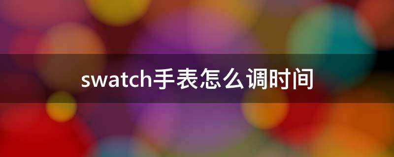 swatch手表怎么调时间（swatch手表怎么调时间,怎么按一下又回去了）