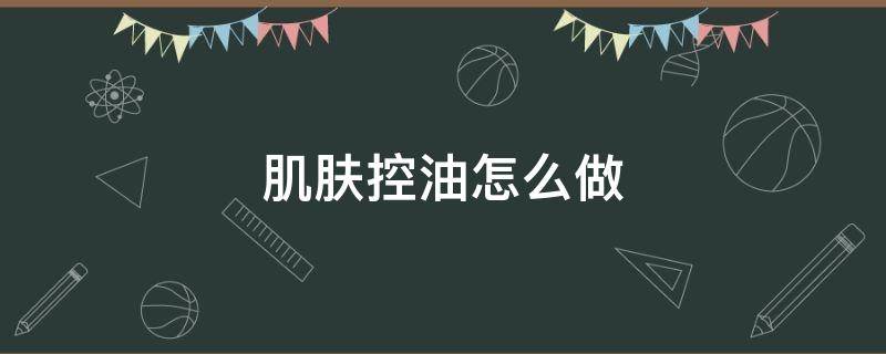 肌肤控油怎么做（皮肤出油怎么控油）