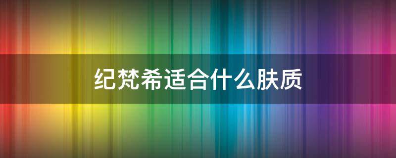 纪梵希适合什么肤质（纪梵希护肤品适合什么肤质）