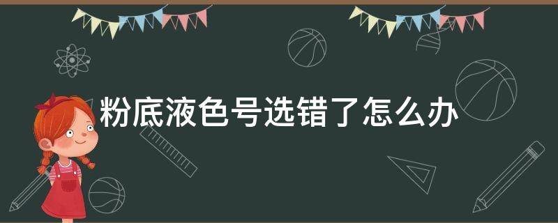 粉底液色号选错了怎么办（粉底买错色号怎么办）