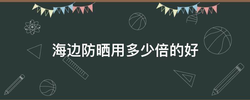 海边防晒用多少倍的好（海边防晒需要多少倍）