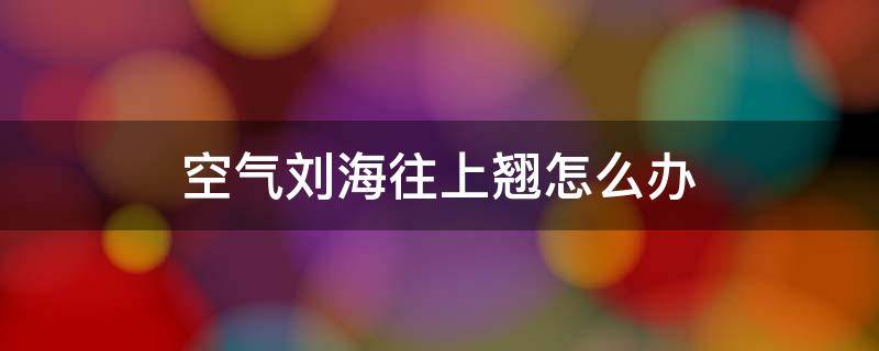 空气刘海往上翘怎么办（空气刘海总是翘起来怎么办）
