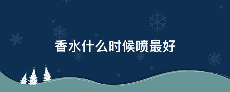 香水什么时候喷最好（香水喷多长时间才能出来最好的香气）