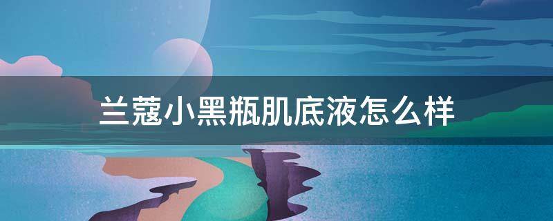 兰蔻小黑瓶肌底液怎么样 兰蔻小黑瓶肌底液效果怎么样