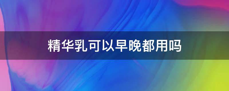 精华乳可以早晚都用吗 精华乳需要早晚使用吗