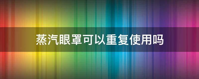 蒸汽眼罩可以重复使用吗 蒸汽眼罩多次使用