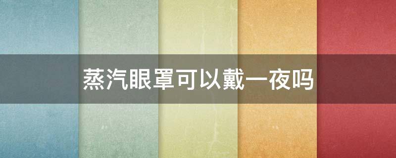 蒸汽眼罩可以戴一夜吗 一次性蒸汽眼罩可以戴一夜吗