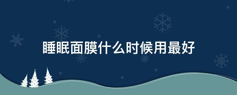 睡眠面膜什么时候用最好（面膜在睡前什么时候用）