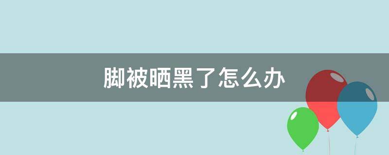 脚被晒黑了怎么办（脚面被晒黑了怎么办）