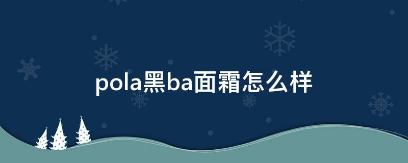 pola黑ba面霜怎么样（pola黑ba美容霜）