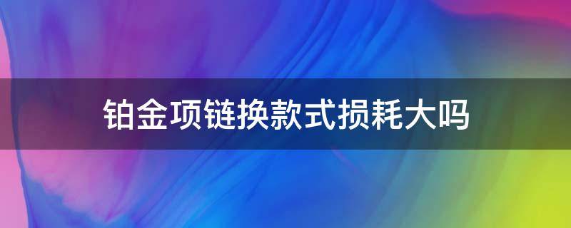 铂金项链换款式损耗大吗（铂金换款式会不会亏很多）