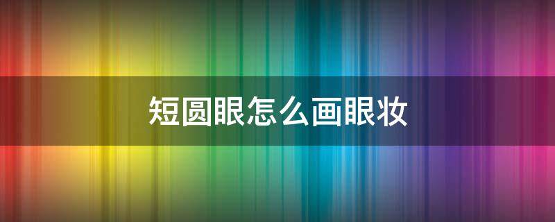 短圆眼怎么画眼妆 眼睛短圆怎么化妆好看