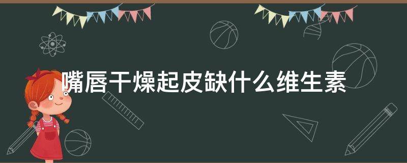 嘴唇干燥起皮缺什么维生素 嘴唇经常干燥起皮缺什么维生素