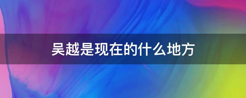 吴越是现在的什么地方（吴越是什么地方人）