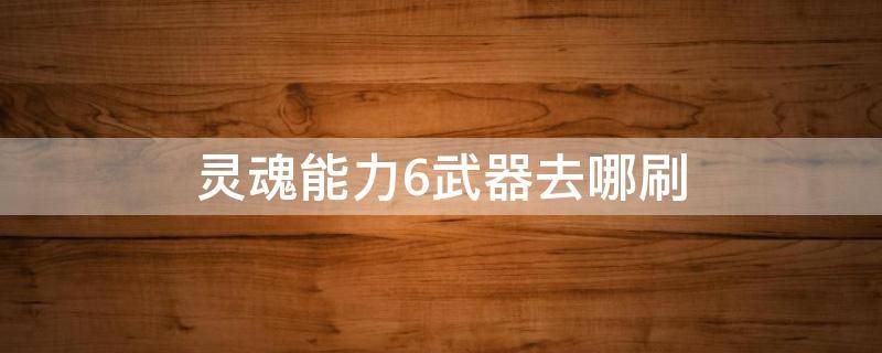 灵魂能力6武器去哪刷（灵魂能力6武器去哪刷）