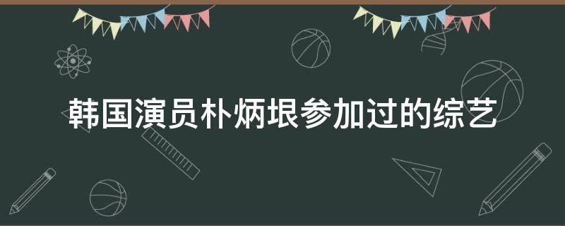 韩国演员朴炳垠参加过的综艺（韩国演员朴炳垠参加过的综艺节目）