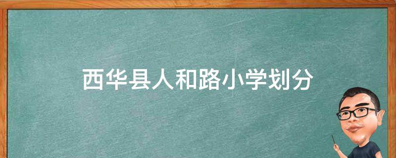 西华县人和路小学划分（西华县人和路小学招生标准2020年）