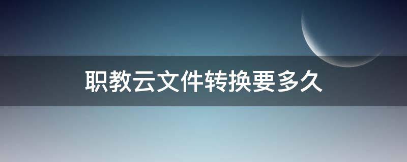 职教云文件转换要多久 上传到职教云的文件需要什么转换