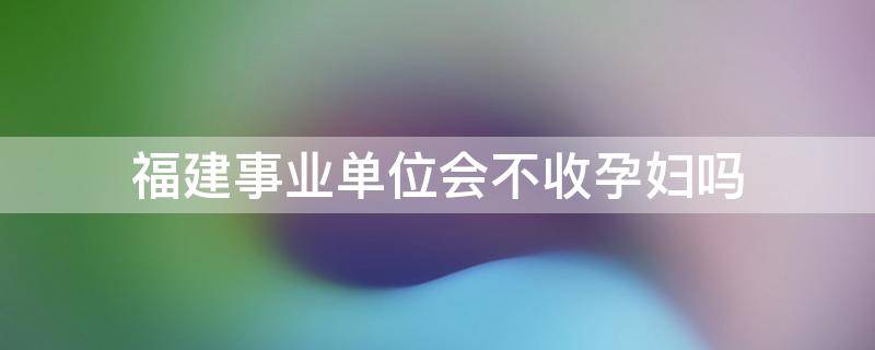 福建事业单位会不收孕妇吗 事业编体检孕妇有影响吗