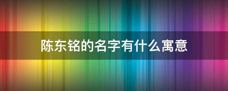 陈东铭的名字有什么寓意 陈铭宇名字的意义