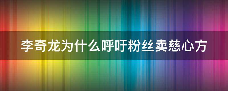 李奇龙为什么呼吁粉丝卖慈心方 李奇龙的慈心方