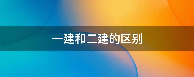 一建和二建的区别(一建和二建哪个等级高)
